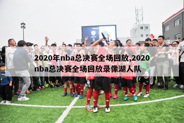 2020年nba总决赛全场回放,2020nba总决赛全场回放录像湖人队