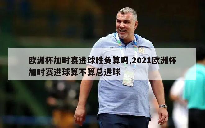 欧洲杯加时赛进球胜负算吗,2021欧洲杯加时赛进球算不算总进球