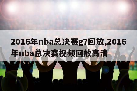 2016年nba总决赛g7回放,2016年nba总决赛视频回放高清