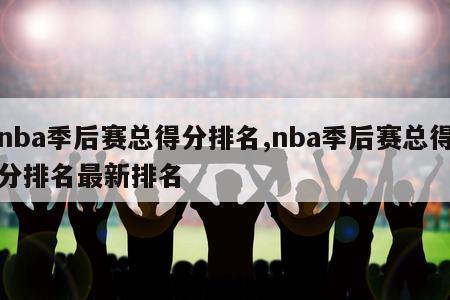 nba季后赛总得分排名,nba季后赛总得分排名最新排名