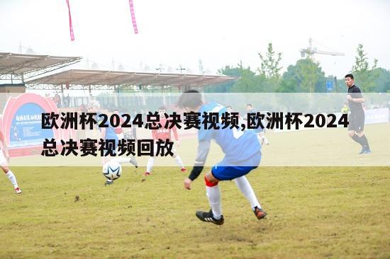 欧洲杯2024总决赛视频,欧洲杯2024总决赛视频回放