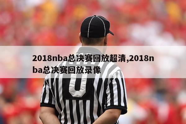 2018nba总决赛回放超清,2018nba总决赛回放录像