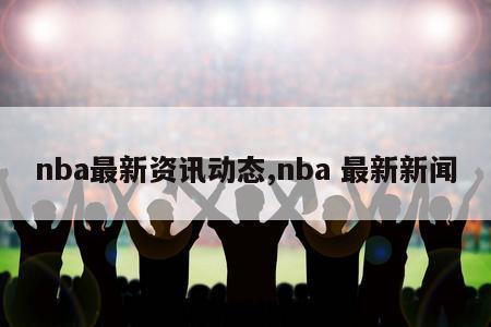 nba最新资讯动态,nba 最新新闻