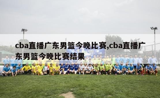 cba直播广东男篮今晚比赛,cba直播广东男篮今晚比赛结果