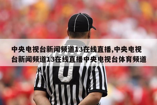 中央电视台新闻频道13在线直播,中央电视台新闻频道13在线直播中央电视台体育频道